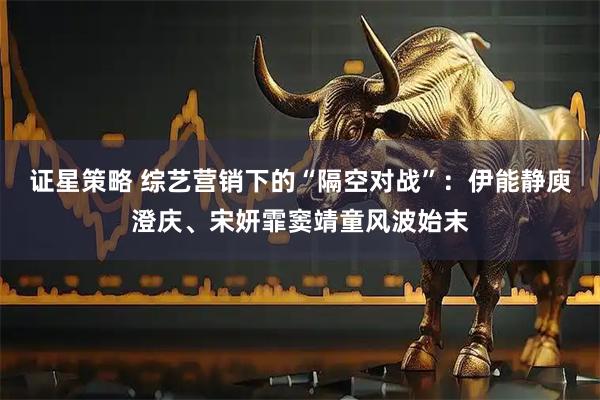 证星策略 综艺营销下的“隔空对战”：伊能静庾澄庆、宋妍霏窦靖童风波始末