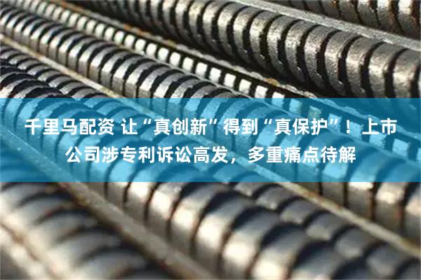 千里马配资 让“真创新”得到“真保护”！上市公司涉专利诉讼高发，多重痛点待解