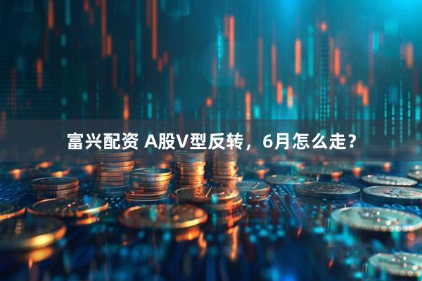 富兴配资 A股V型反转，6月怎么走？