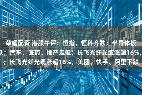 荣耀配资 港股午评：恒指、恒科齐跌；半导体板块领涨，CPO概念活跃；汽车、医药、地产走低；长飞光纤光缆涨超16%，美团、快手、阿里下跌