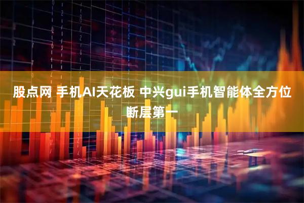 股点网 手机AI天花板 中兴gui手机智能体全方位断层第一