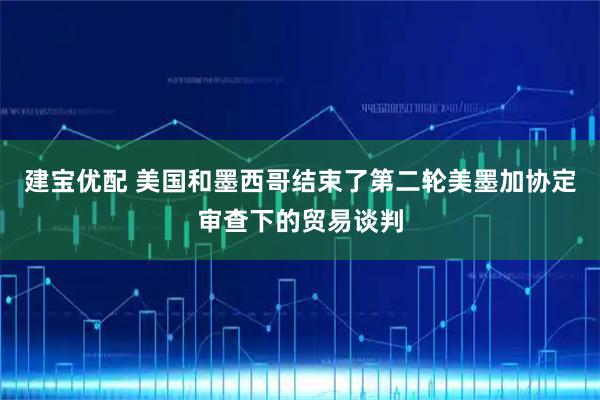 建宝优配 美国和墨西哥结束了第二轮美墨加协定审查下的贸易谈判