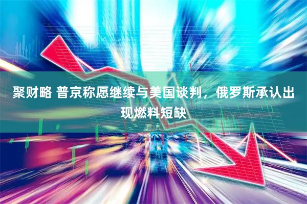 聚财略 普京称愿继续与美国谈判，俄罗斯承认出现燃料短缺