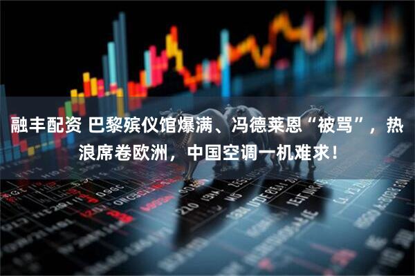 融丰配资 巴黎殡仪馆爆满、冯德莱恩“被骂”，热浪席卷欧洲，中国空调一机难求！