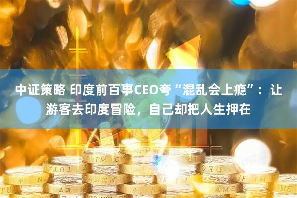 中证策略 印度前百事CEO夸“混乱会上瘾”：让游客去印度冒险，自己却把人生押在