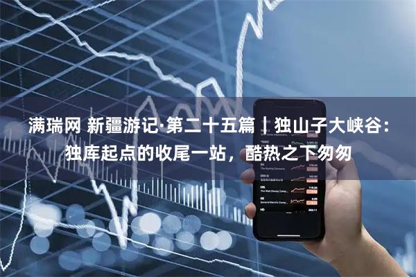 满瑞网 新疆游记·第二十五篇｜独山子大峡谷：独库起点的收尾一站，酷热之下匆匆