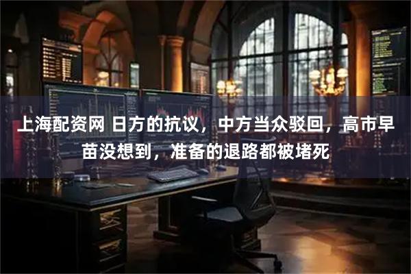 上海配资网 日方的抗议，中方当众驳回，高市早苗没想到，准备的退路都被堵死