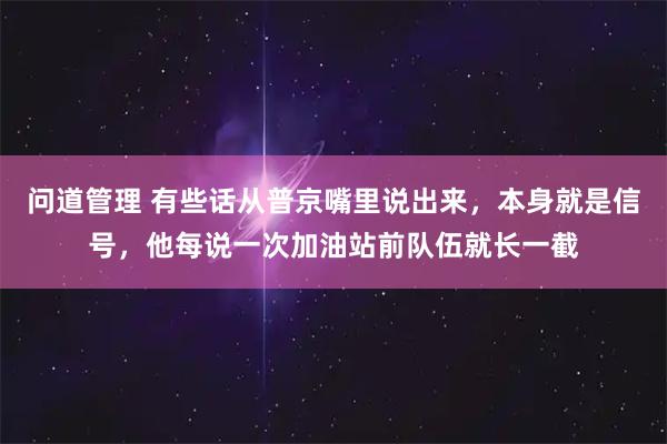 问道管理 有些话从普京嘴里说出来，本身就是信号，他每说一次加油站前队伍就长一截