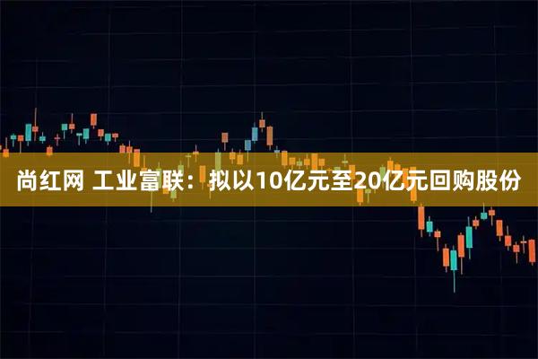 尚红网 工业富联：拟以10亿元至20亿元回购股份